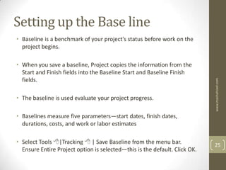 Setting up the Base line
• Baseline is a benchmark of your project's status before work on the
  project begins.

• When you save a baseline, Project copies the information from the
  Start and Finish fields into the Baseline Start and Baseline Finish
  fields.




                                                                            www.mashahzad.com
• The baseline is used evaluate your project progress.

• Baselines measure five parameters—start dates, finish dates,
  durations, costs, and work or labor estimates

• Select Tools |Tracking  | Save Baseline from the menu bar.              25
  Ensure Entire Project option is selected—this is the default. Click OK.
 