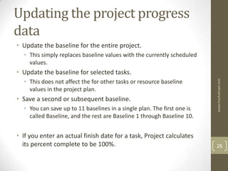 Updating the project progress
data
• Update the baseline for the entire project.
  • This simply replaces baseline values with the currently scheduled
    values.
• Update the baseline for selected tasks.
  • This does not affect the for other tasks or resource baseline




                                                                         www.mashahzad.com
    values in the project plan.
• Save a second or subsequent baseline.
  • You can save up to 11 baselines in a single plan. The first one is
    called Baseline, and the rest are Baseline 1 through Baseline 10.


• If you enter an actual finish date for a task, Project calculates
  its percent complete to be 100%.                                       26
 