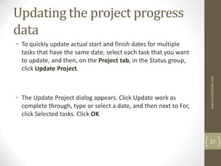 Updating the project progress
data
• To quickly update actual start and finish dates for multiple
  tasks that have the same date, select each task that you want
  to update, and then, on the Project tab, in the Status group,
  click Update Project.




                                                                   www.mashahzad.com
• The Update Project dialog appears. Click Update work as
  complete through, type or select a date, and then next to For,
  click Selected tasks. Click OK



                                                                   27
 