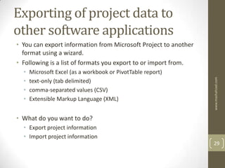 Exporting of project data to
other software applications
• You can export information from Microsoft Project to another
  format using a wizard.
• Following is a list of formats you export to or import from.
  •   Microsoft Excel (as a workbook or PivotTable report)




                                                                 www.mashahzad.com
  •   text-only (tab delimited)
  •   comma-separated values (CSV)
  •   Extensible Markup Language (XML)


• What do you want to do?
  • Export project information
  • Import project information
                                                                 29
 