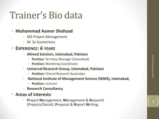 Trainer’s Bio data
• Muhammad Aamer Shahzad
     • MS Project Management
     • M. Sc Economicss
• EXPERIENCE: 6 YEARS
     • Allmed Solution, Islamabad, Pakistan




                                                                     www.mashahzad.com
        • Position: Territory Manager (Islamabad)
        • Position: Marketing Coordinator
     • Universal Research Group, Islamabad, Pakistan
        • Position: Clinical Research Associates
     • National Institute of Management Science (NIMS), Islamabad,
        • Position: Lecturer
     • Research Consultancy
• Areas of interests:
     • Project Management, Management & Research                         3
       (Projects/Social), Proposal & Report Writing.
 