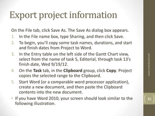 Export project information
On the File tab, click Save As. The Save As dialog box appears.
1. In the File name box, type Sharing, and then click Save.
2. To begin, you’ll copy some task names, durations, and start
     and finish dates from Project to Word.
3. In the Entry table on the left side of the Gantt Chart view,




                                                                    www.mashahzad.com
     select from the name of task 5, Editorial, through task 13’s
     finish date, Wed 9/19/12.
4. On the Task tab, in the Clipboard group, click Copy. Project
     copies the selected range to the Clipboard.
5. Start Word (or a comparable word processor application),
     create a new document, and then paste the Clipboard
     contents into the new document.
• If you have Word 2010, your screen should look similar to the     30
  following illustration.
 