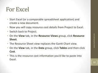 For Excel
• Start Excel (or a comparable spreadsheet application) and
  create a new document.
• Now you will copy resource cost details from Project to Excel.
• Switch back to Project.




                                                                    www.mashahzad.com
• On the View tab, in the Resource Views group, click Resource
  Sheet.
• The Resource Sheet view replaces the Gantt Chart view.
• On the View tab, in the Data group, click Tables and then click
  Cost.
• This is the resource cost information you’d like to paste into
  Excel.
                                                                    32
 