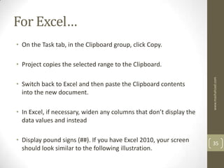 For Excel…
• On the Task tab, in the Clipboard group, click Copy.

• Project copies the selected range to the Clipboard.




                                                                     www.mashahzad.com
• Switch back to Excel and then paste the Clipboard contents
  into the new document.

• In Excel, if necessary, widen any columns that don’t display the
  data values and instead

• Display pound signs (##). If you have Excel 2010, your screen      35
  should look similar to the following illustration.
 