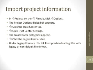 Import project information
•   In Project, on the  File tab, click Options.
•   The Project Options dialog box appears.
•    Click the Trust Center tab.
•    Click Trust Center Settings.




                                                                   www.mashahzad.com
•   The Trust Center dialog box appears.
•    Click the Legacy Formats tab.
•   Under Legacy Formats,  click Prompt when loading files with
    legacy or non-default file format.



                                                                   38
 