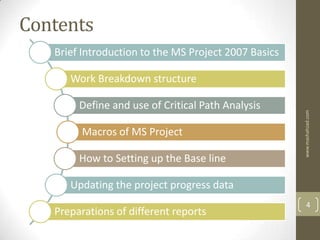 Contents
   Brief Introduction to the MS Project 2007 Basics

      Work Breakdown structure

        Define and use of Critical Path Analysis




                                                      www.mashahzad.com
        Macros of MS Project

        How to Setting up the Base line

      Updating the project progress data
                                                          4
   Preparations of different reports
 