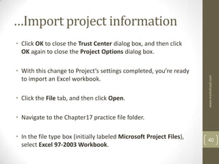 …Import project information
• Click OK to close the Trust Center dialog box, and then click
  OK again to close the Project Options dialog box.

• With this change to Project’s settings completed, you’re ready




                                                                      www.mashahzad.com
  to import an Excel workbook.

• Click the File tab, and then click Open.

• Navigate to the Chapter17 practice file folder.

• In the file type box (initially labeled Microsoft Project Files),   40
  select Excel 97-2003 Workbook.
 
