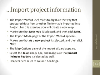 …Import project information
• The Import Wizard uses maps to organize the way that
  structured data from another file format is imported into
  Project. For this exercise, you will create a new map.
• Make sure that New map is selected, and then click Next.
• The Import Mode page of the Import Wizard appears.




                                                                www.mashahzad.com
• Make sure that As a new project is selected, and then click
  Next.
• The Map Options page of the Import Wizard appears.
• Select the Tasks check box, and make sure that Import
  includes headers is selected as well.
• Headers here refer to column headings.
                                                                43
 
