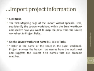 …Import project information
• Click Next.
• The Task Mapping page of the Import Wizard appears. Here,
  you identify the source worksheet within the Excel workbook
  and specify how you want to map the data from the source
  worksheet to Project fields.




                                                                www.mashahzad.com
• On the Source worksheet name list, select Tasks.
• “Tasks” is the name of the sheet in the Excel workbook.
  Project analyzes the header row names from the worksheet
  and suggests the Project field names that are probable
  matches.
                                                                45
 
