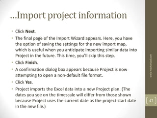 …Import project information
• Click Next.
• The final page of the Import Wizard appears. Here, you have
  the option of saving the settings for the new import map,
  which is useful when you anticipate importing similar data into
  Project in the future. This time, you’ll skip this step.




                                                                    www.mashahzad.com
• Click Finish.
• A confirmation dialog box appears because Project is now
  attempting to open a non-default file format.
• Click Yes.
• Project imports the Excel data into a new Project plan. (The
  dates you see on the timescale will differ from those shown
  because Project uses the current date as the project start date   47
  in the new file.)
 