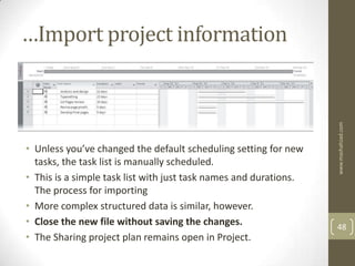 …Import project information




                                                                   www.mashahzad.com
• Unless you’ve changed the default scheduling setting for new
  tasks, the task list is manually scheduled.
• This is a simple task list with just task names and durations.
  The process for importing
• More complex structured data is similar, however.
• Close the new file without saving the changes.                   48
• The Sharing project plan remains open in Project.
 