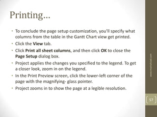 Printing…
• To conclude the page setup customization, you’ll specify what
  columns from the table in the Gantt Chart view get printed.
• Click the View tab.
• Click Print all sheet columns, and then click OK to close the




                                                                    www.mashahzad.com
  Page Setup dialog box.
• Project applies the changes you specified to the legend. To get
  a closer look, zoom in on the legend.
• In the Print Preview screen, click the lower-left corner of the
  page with the magnifying- glass pointer.
• Project zooms in to show the page at a legible resolution.

                                                                    57
 