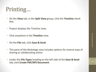 Printing…
• On the View tab, in the Split View group, click the Timeline check
  box.

• Project displays the Timeline view.




                                                                         www.mashahzad.com
• Click anywhere in the Timeline view.

• On the File tab, click Save & Send.

• This pane of the Backstage view includes options for several ways of
  sharing or collaborating online.

• Under the File Types heading on the left side of the Save & Send
  tab, click Create PDF/XPS Document.                                    59
 