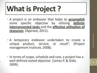 What is Project ?
• A project is an endeavor that helps to accomplish
  some specific objective by utilizing definite
  interconnected tasks and the effective utilization of
  resources. (Agarwal, 2011).




                                                          www.mashahzad.com
• A temporary endeavor undertaken to create a
  unique product, service, or result”. (Project
  management Institute, 2008).

• In terms of scope, schedule and cost, a project has a
  well-defined stated objective (James P. & Gido,             6
  2009).
 