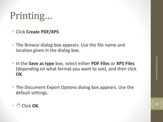 Printing…
• Click Create PDF/XPS.

• The Browse dialog box appears. Use the file name and
  location given in the dialog box.




                                                                  www.mashahzad.com
• In the Save as type box, select either PDF Files or XPS Files
  (depending on what format you want to see), and then click
  OK.

• The Document Export Options dialog box appears. Use the
  default settings.

•  Click OK.                                                     62
 