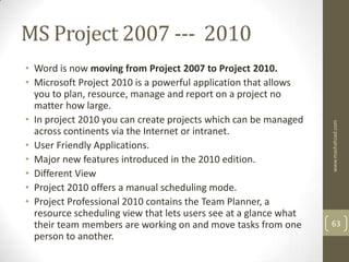 MS Project 2007 --- 2010
• Word is now moving from Project 2007 to Project 2010.
• Microsoft Project 2010 is a powerful application that allows
  you to plan, resource, manage and report on a project no
  matter how large.
• In project 2010 you can create projects which can be managed




                                                                  www.mashahzad.com
  across continents via the Internet or intranet.
• User Friendly Applications.
• Major new features introduced in the 2010 edition.
• Different View
• Project 2010 offers a manual scheduling mode.
• Project Professional 2010 contains the Team Planner, a
  resource scheduling view that lets users see at a glance what
  their team members are working on and move tasks from one       63
  person to another.
 