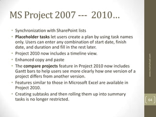 MS Project 2007 --- 2010…
• Synchronization with SharePoint lists
• Placeholder tasks let users create a plan by using task names
  only. Users can enter any combination of start date, finish
  date, and duration and fill in the rest later.
• Project 2010 now includes a timeline view.




                                                                   www.mashahzad.com
• Enhanced copy and paste
• The compare projects feature in Project 2010 now includes
  Gantt bars to help users see more clearly how one version of a
  project differs from another version.
• Features similar to those in Microsoft Excel are available in
  Project 2010.
• Creating subtasks and then rolling them up into summary
  tasks is no longer restricted.                                   64
 
