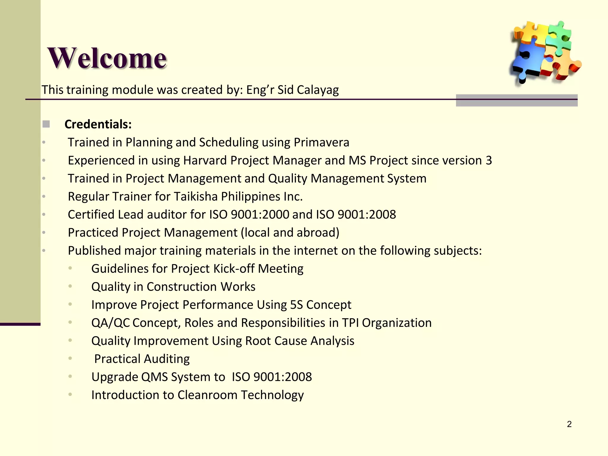Welcome
This training module was created by: Eng’r Sid Calayag

   Credentials:
•   Trained in Planning and Scheduling using Primavera
•   Experienced in using Harvard Project Manager and MS Project since version 3
•   Trained in Project Management and Quality Management System
•   Regular Trainer for Taikisha Philippines Inc.
•   Certified Lead auditor for ISO 9001:2000 and ISO 9001:2008
•   Practiced Project Management (local and abroad)
•   Published major training materials in the internet on the following subjects:
    • Guidelines for Project Kick-off Meeting
    • Quality in Construction Works
    • Improve Project Performance Using 5S Concept
    • QA/QC Concept, Roles and Responsibilities in TPI Organization
    • Quality Improvement Using Root Cause Analysis
    •    Practical Auditing
    • Upgrade QMS System to ISO 9001:2008
    • Introduction to Cleanroom Technology

                                                                                    2
 