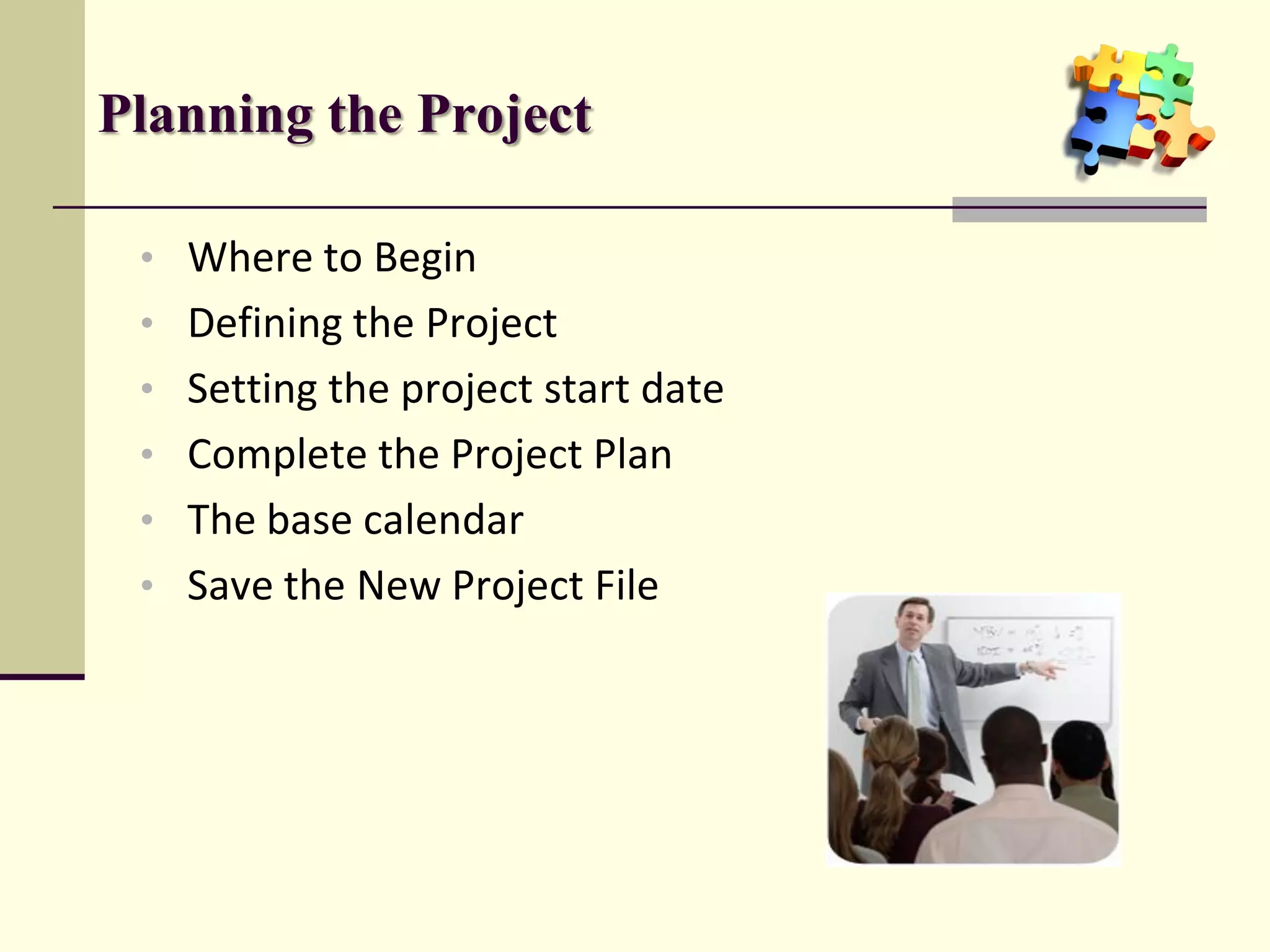 Planning the Project

 • Where to Begin
 • Defining the Project
 • Setting the project start date
 • Complete the Project Plan
 • The base calendar
 • Save the New Project File
 