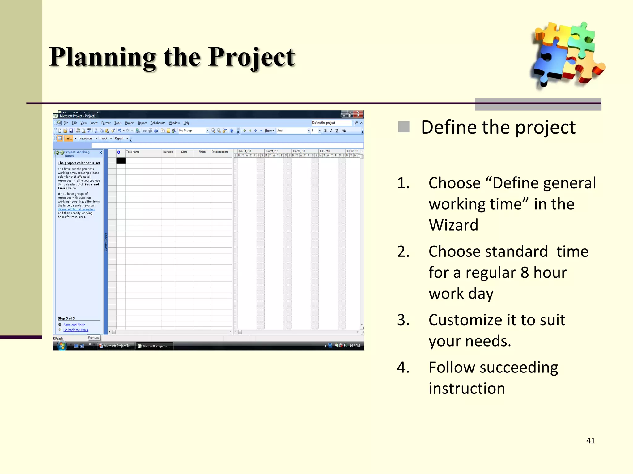 Planning the Project

                        Define the project

                       1.   Choose “Define general
                            working time” in the
                            Wizard
                       2.   Choose standard time
                            for a regular 8 hour
                            work day
                       3.   Customize it to suit
                            your needs.
                       4.   Follow succeeding
                            instruction

                                                   41
 