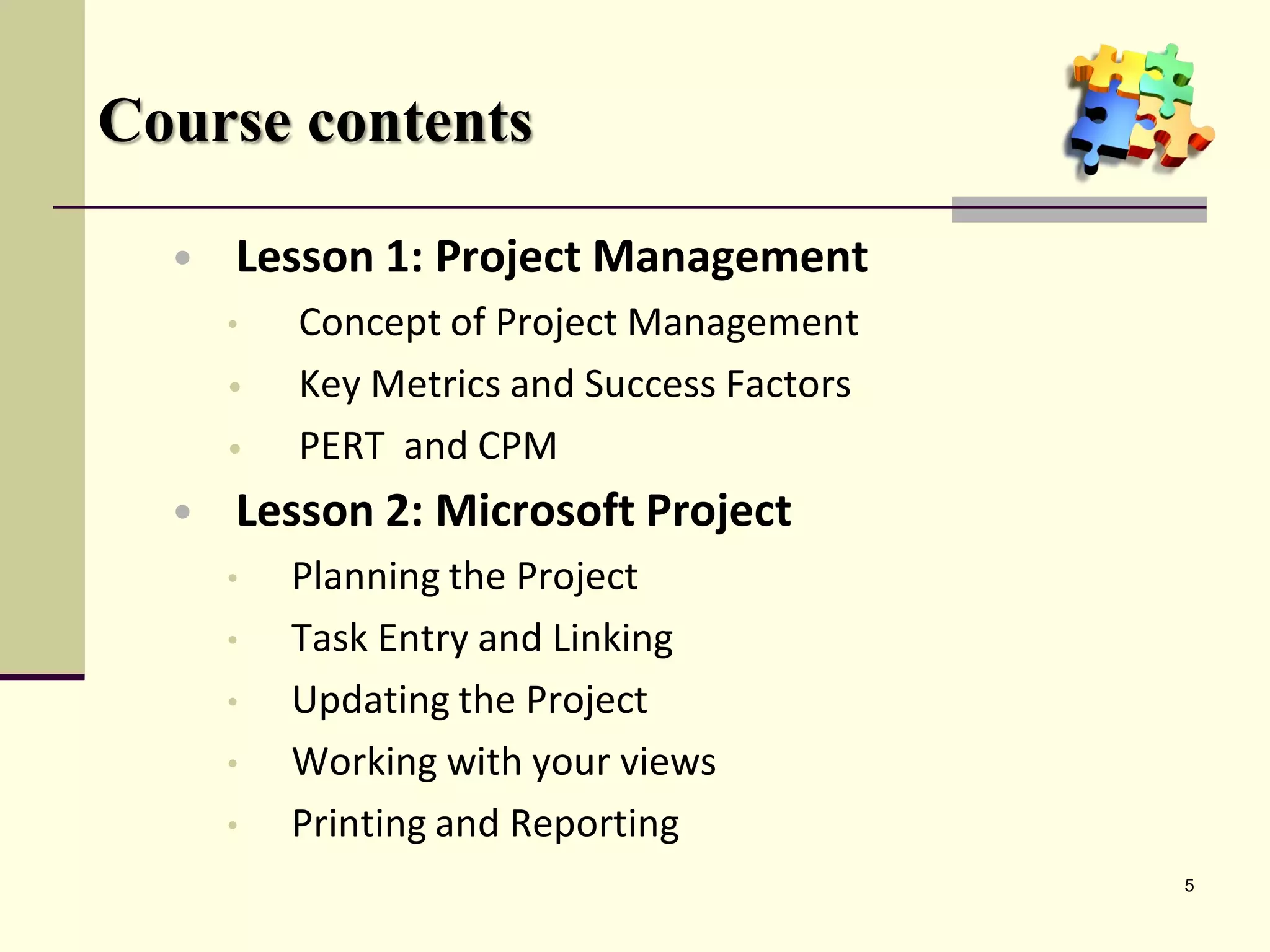 Course contents

  • Lesson 1: Project Management
    •  Concept of Project Management
    •  Key Metrics and Success Factors
    •  PERT and CPM
  • Lesson 2: Microsoft Project
    • Planning the Project
    • Task Entry and Linking
    • Updating the Project
    • Working with your views
    • Printing and Reporting
                                         5
 