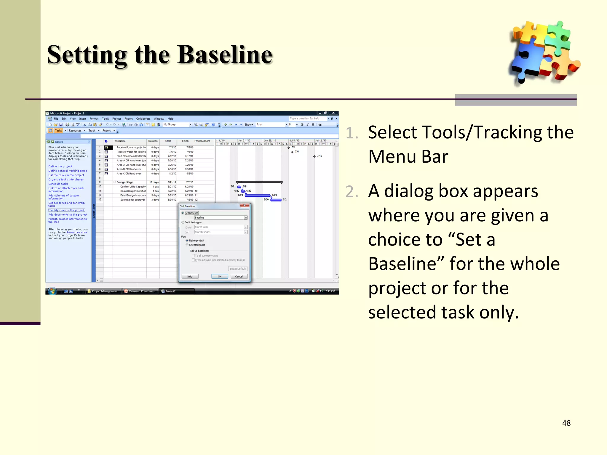 Setting the Baseline

                       1. Select Tools/Tracking the
                         Menu Bar
                       2. A dialog box appears
                         where you are given a
                         choice to “Set a
                         Baseline” for the whole
                         project or for the
                         selected task only.




                                                   48
 