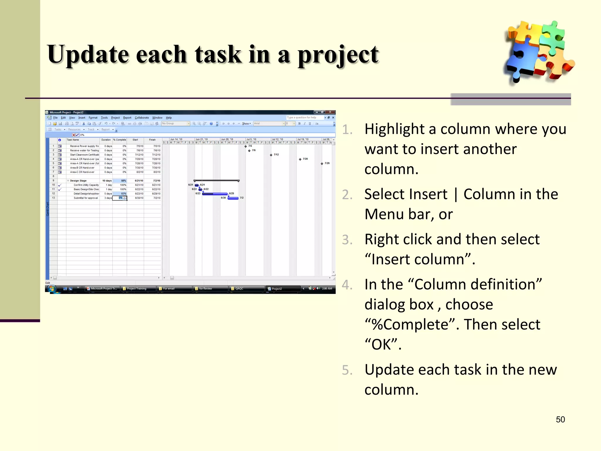 Update each task in a project

                         1. Highlight a column where you
                            want to insert another
                            column.
                         2. Select Insert | Column in the
                            Menu bar, or
                         3. Right click and then select
                            “Insert column”.
                         4. In the “Column definition”
                            dialog box , choose
                            “%Complete”. Then select
                            “OK”.
                         5. Update each task in the new
                            column.
                                                          50
 