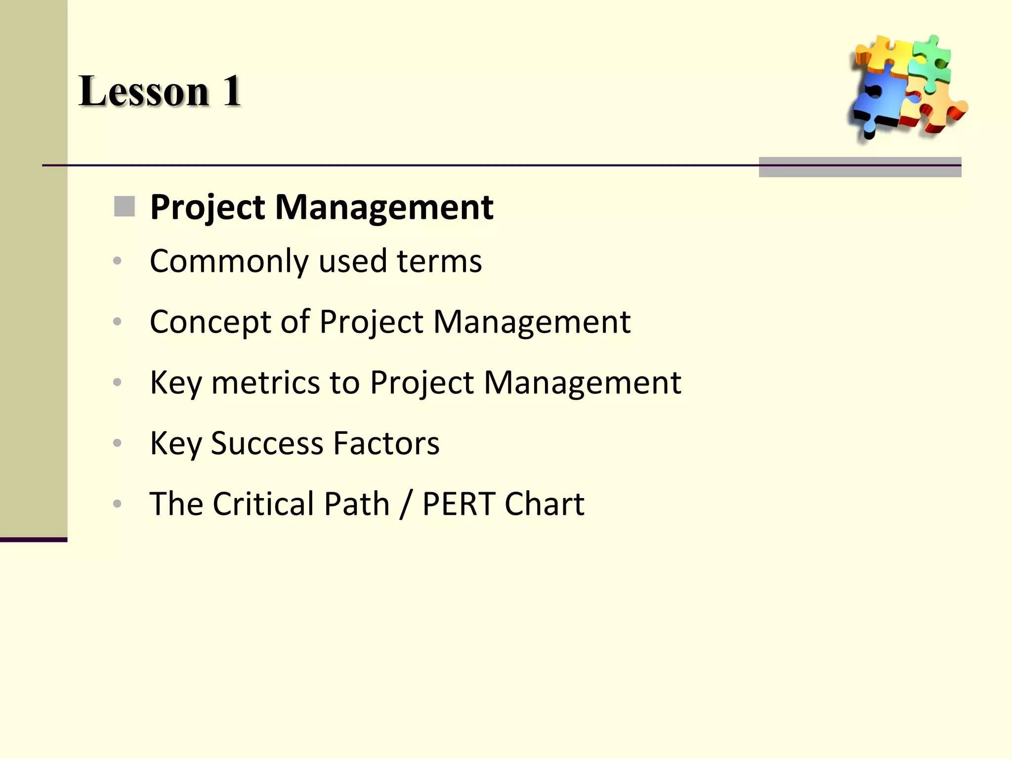 Lesson 1

  Project Management
 • Commonly used terms
 • Concept of Project Management
 • Key metrics to Project Management
 • Key Success Factors
 • The Critical Path / PERT Chart
 