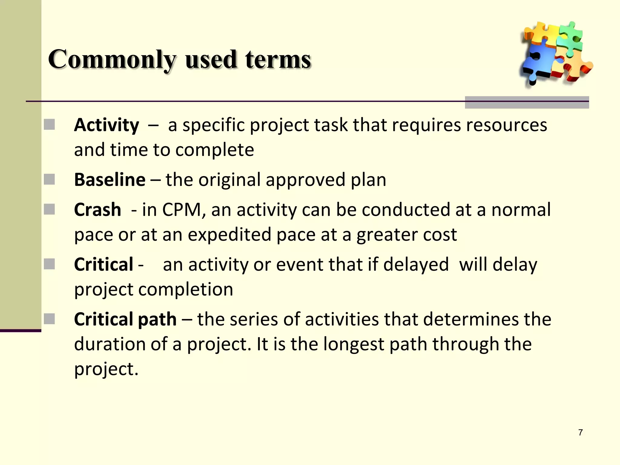 Commonly used terms

 Activity – a specific project task that requires resources
    and time to complete
   Baseline – the original approved plan
   Crash - in CPM, an activity can be conducted at a normal
    pace or at an expedited pace at a greater cost
   Critical - an activity or event that if delayed will delay
    project completion
   Critical path – the series of activities that determines the
    duration of a project. It is the longest path through the
    project.

                                                                   7
 