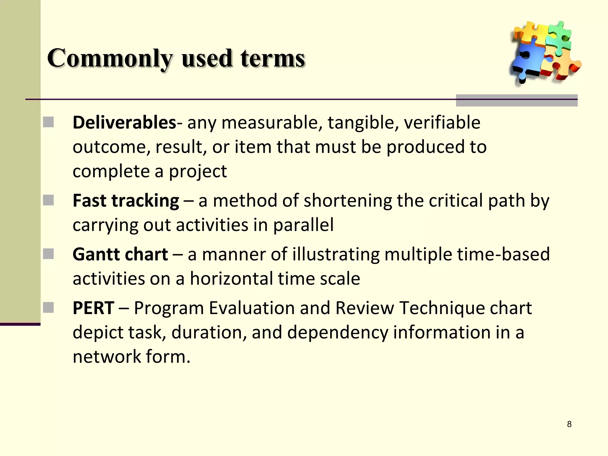 Commonly used terms

 Deliverables- any measurable, tangible, verifiable
  outcome, result, or item that must be produced to
  complete a project
 Fast tracking – a method of shortening the critical path by
  carrying out activities in parallel
 Gantt chart – a manner of illustrating multiple time-based
  activities on a horizontal time scale
 PERT – Program Evaluation and Review Technique chart
  depict task, duration, and dependency information in a
  network form.


                                                                8
 
