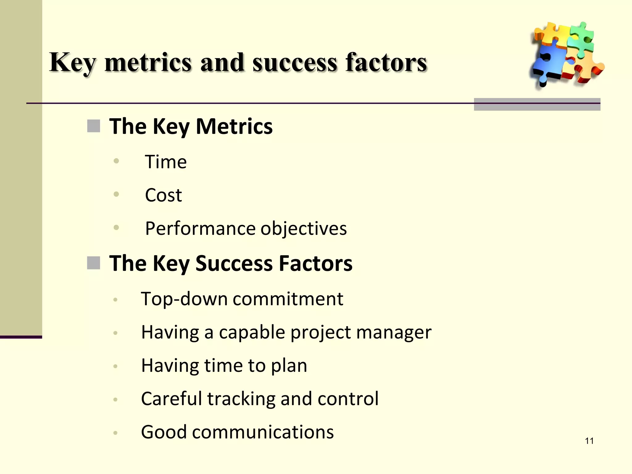 Key metrics and success factors
 The Key Metrics
• Time
• Cost
• Performance objectives
 The Key Success Factors
• Top-down commitment
• Having a capable project manager
• Having time to plan
• Careful tracking and control
• Good communications 11
 