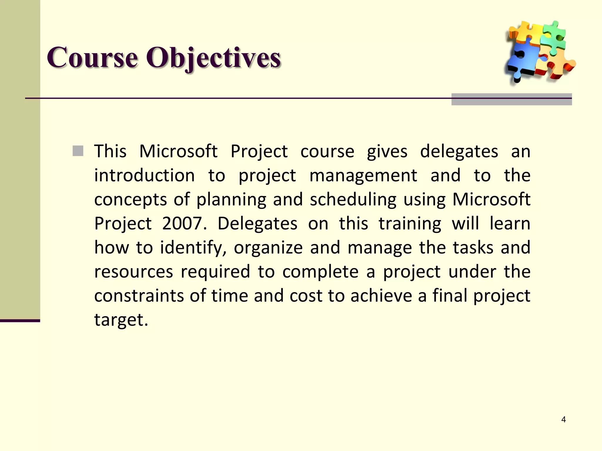 Course Objectives
 This Microsoft Project course gives delegates an
introduction to project management and to the
concepts of planning and scheduling using Microsoft
Project 2007. Delegates on this training will learn
how to identify, organize and manage the tasks and
resources required to complete a project under the
constraints of time and cost to achieve a final project
target.
4
 