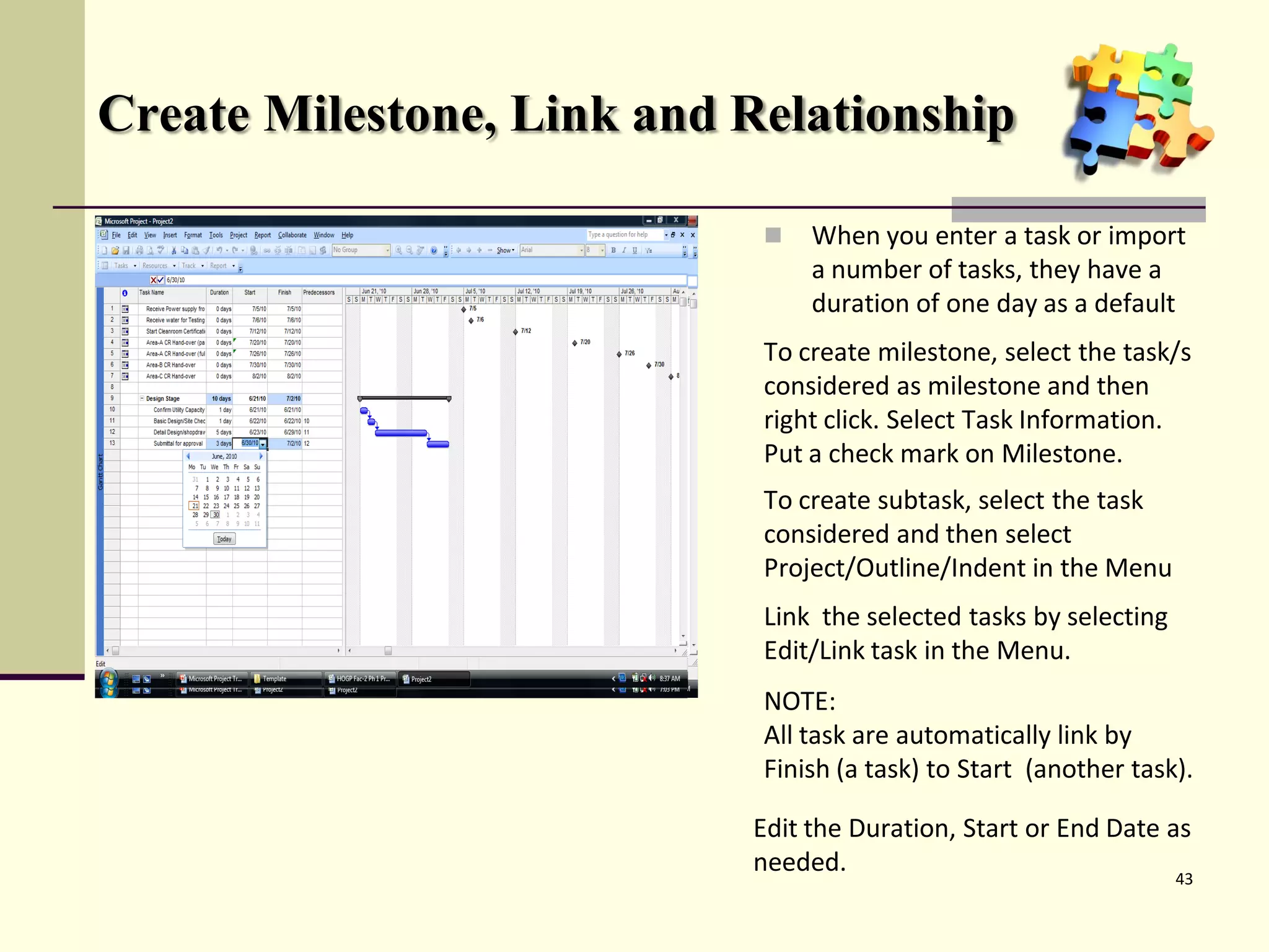 Create Milestone, Link and Relationship
 When you enter a task or import
a number of tasks, they have a
duration of one day as a default
To create milestone, select the task/s
considered as milestone and then
right click. Select Task Information.
Put a check mark on Milestone.
To create subtask, select the task
considered and then select
Project/Outline/Indent in the Menu
Link the selected tasks by selecting
Edit/Link task in the Menu.
NOTE:
All task are automatically link by
Finish (a task) to Start (another task).
43
Edit the Duration, Start or End Date as
needed.
 