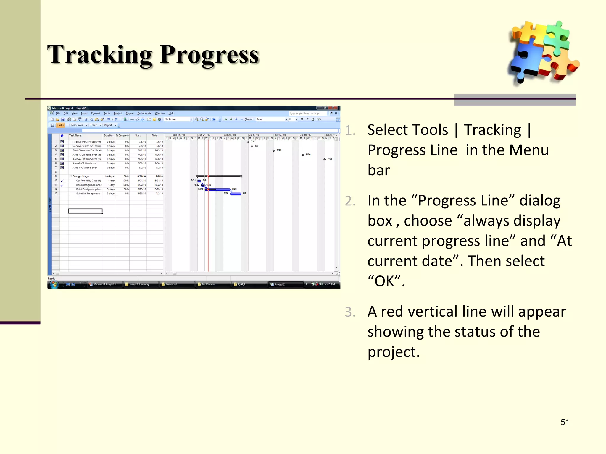 Tracking Progress
1. Select Tools | Tracking |
Progress Line in the Menu
bar
2. In the “Progress Line” dialog
box , choose “always display
current progress line” and “At
current date”. Then select
“OK”.
3. A red vertical line will appear
showing the status of the
project.
51
 
