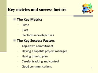 Key metrics and success factors
 The Key Metrics
• Time
• Cost
• Performance objectives
 The Key Success Factors
• Top-down commitment
• Having a capable project manager
• Having time to plan
• Careful tracking and control
• Good communications 11
 
