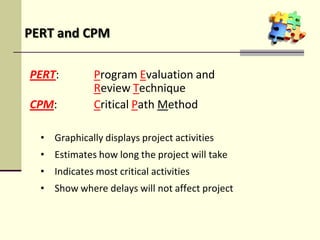 PERT: Program Evaluation and
Review Technique
CPM: Critical Path Method
• Graphically displays project activities
• Estimates how long the project will take
• Indicates most critical activities
• Show where delays will not affect project
PERT and CPM
 