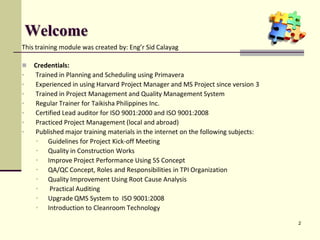 Welcome
This training module was created by: Eng’r Sid Calayag
 Credentials:
• Trained in Planning and Scheduling using Primavera
• Experienced in using Harvard Project Manager and MS Project since version 3
• Trained in Project Management and Quality Management System
• Regular Trainer for Taikisha Philippines Inc.
• Certified Lead auditor for ISO 9001:2000 and ISO 9001:2008
• Practiced Project Management (local and abroad)
• Published major training materials in the internet on the following subjects:
• Guidelines for Project Kick-off Meeting
• Quality in Construction Works
• Improve Project Performance Using 5S Concept
• QA/QC Concept, Roles and Responsibilities in TPI Organization
• Quality Improvement Using Root Cause Analysis
• Practical Auditing
• Upgrade QMS System to ISO 9001:2008
• Introduction to Cleanroom Technology
2
 