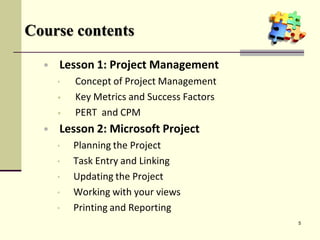 Course contents
• Lesson 1: Project Management
• Concept of Project Management
• Key Metrics and Success Factors
• PERT and CPM
• Lesson 2: Microsoft Project
• Planning the Project
• Task Entry and Linking
• Updating the Project
• Working with your views
• Printing and Reporting
5
 