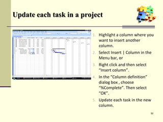 Update each task in a project
1. Highlight a column where you
want to insert another
column.
2. Select Insert | Column in the
Menu bar, or
3. Right click and then select
“Insert column”.
4. In the “Column definition”
dialog box , choose
“%Complete”. Then select
“OK”.
5. Update each task in the new
column.
50
 