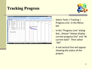 Tracking Progress
1. Select Tools | Tracking |
Progress Line in the Menu
bar
2. In the “Progress Line” dialog
box , choose “always display
current progress line” and “At
current date”. Then select
“OK”.
3. A red vertical line will appear
showing the status of the
project.
51
 