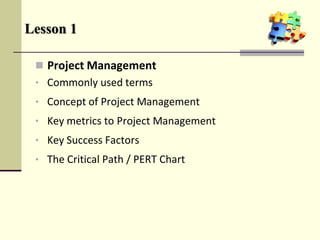  Project Management
• Commonly used terms
• Concept of Project Management
• Key metrics to Project Management
• Key Success Factors
• The Critical Path / PERT Chart
Lesson 1
 