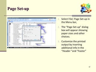Page Set-up
1. Select File| Page Set-up in
the Menu bar,
2. The “Page Set-up” dialog
box will appear showing
paper sizes and other
choices.
3. Customize the printed
output by inserting
additional info in the
“Header “and “Footer”
57
 