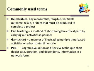 Commonly used terms
 Deliverables- any measurable, tangible, verifiable
outcome, result, or item that must be produced to
complete a project
 Fast tracking – a method of shortening the critical path by
carrying out activities in parallel
 Gantt chart – a manner of illustrating multiple time-based
activities on a horizontal time scale
 PERT – Program Evaluation and Review Technique chart
depict task, duration, and dependency information in a
network form.
8
 