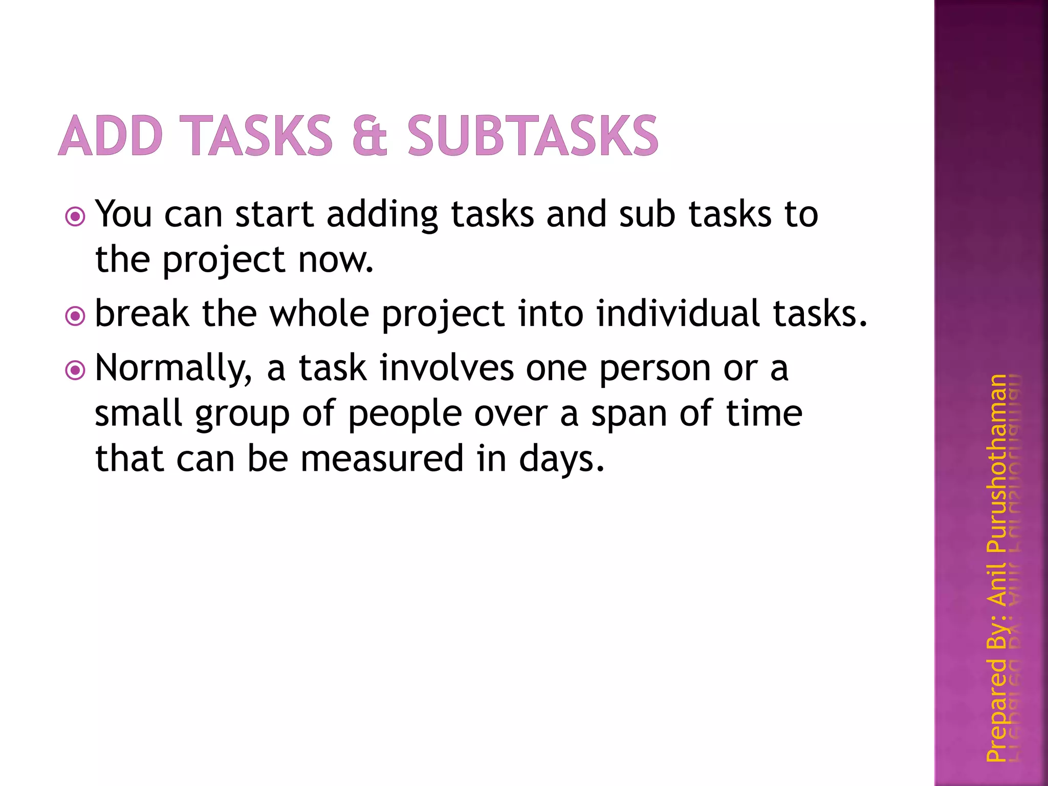 PreparedBy:AnilPurushothaman
 You can start adding tasks and sub tasks to
the project now.
 break the whole project into individual tasks.
 Normally, a task involves one person or a
small group of people over a span of time
that can be measured in days.
 