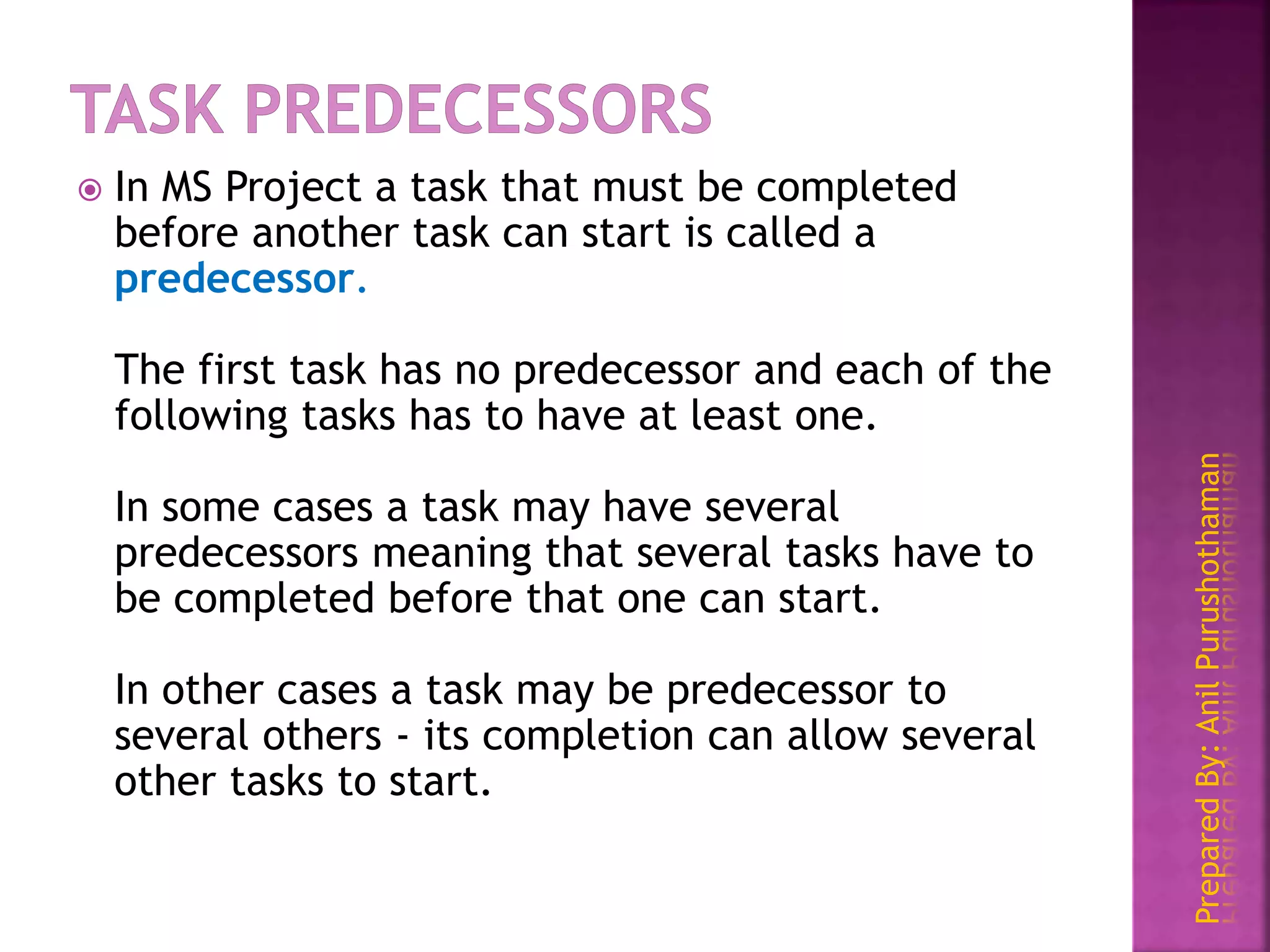 PreparedBy:AnilPurushothaman
 In MS Project a task that must be completed
before another task can start is called a
predecessor.
The first task has no predecessor and each of the
following tasks has to have at least one.
In some cases a task may have several
predecessors meaning that several tasks have to
be completed before that one can start.
In other cases a task may be predecessor to
several others - its completion can allow several
other tasks to start.
 