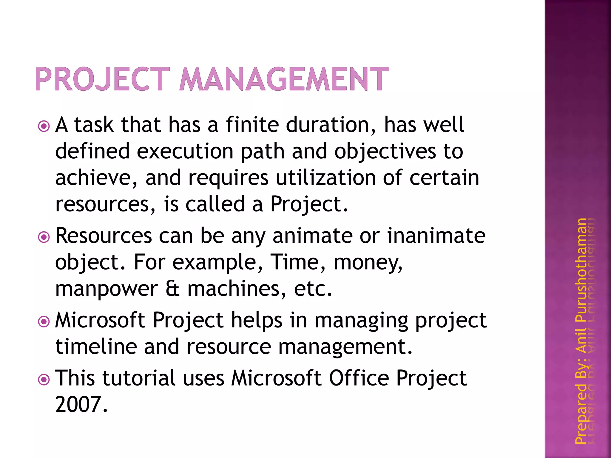 PreparedBy:AnilPurushothaman
 A task that has a finite duration, has well
defined execution path and objectives to
achieve, and requires utilization of certain
resources, is called a Project.
 Resources can be any animate or inanimate
object. For example, Time, money,
manpower & machines, etc.
 Microsoft Project helps in managing project
timeline and resource management.
 This tutorial uses Microsoft Office Project
2007.
 