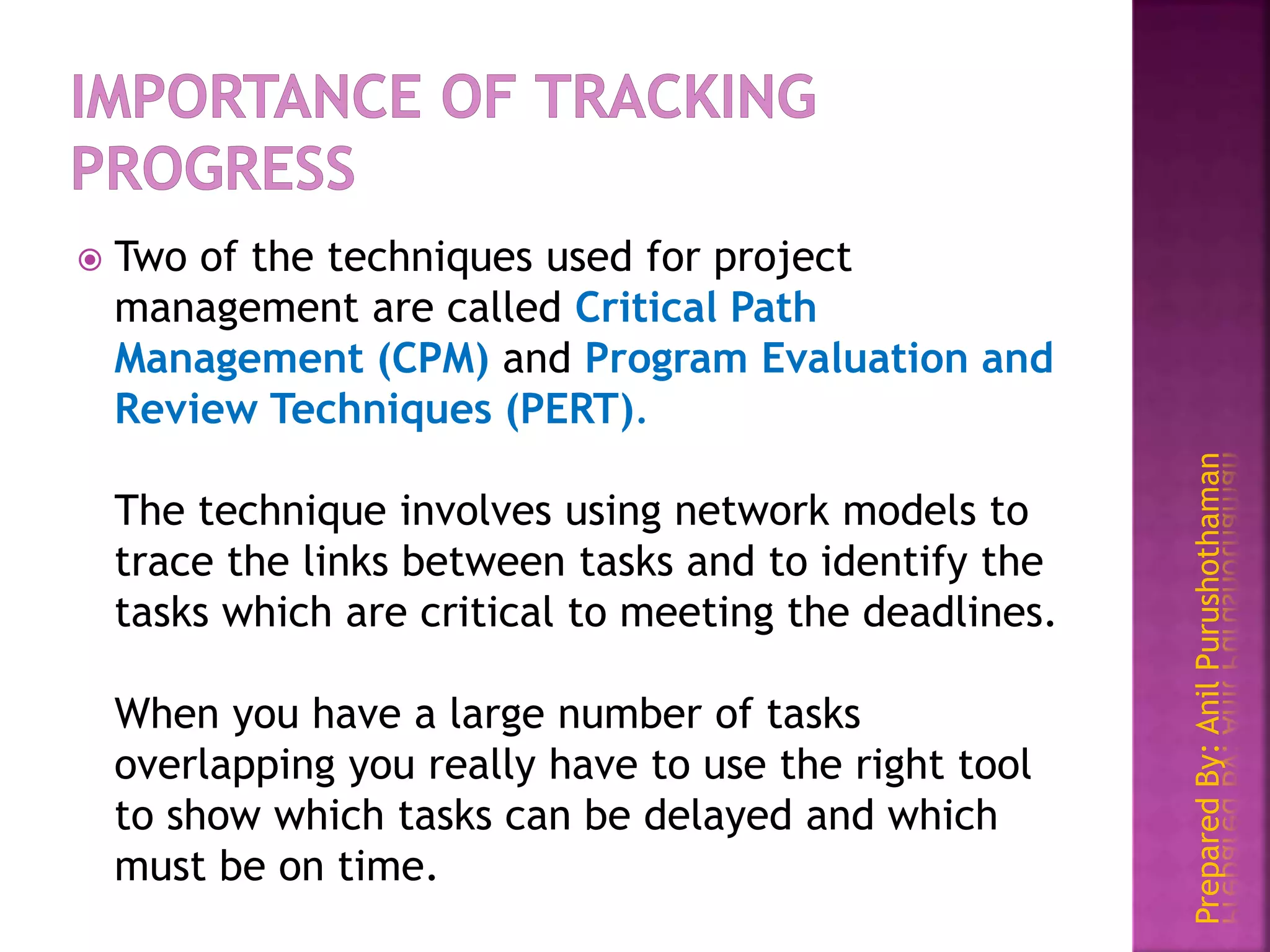 PreparedBy:AnilPurushothaman
 Two of the techniques used for project
management are called Critical Path
Management (CPM) and Program Evaluation and
Review Techniques (PERT).
The technique involves using network models to
trace the links between tasks and to identify the
tasks which are critical to meeting the deadlines.
When you have a large number of tasks
overlapping you really have to use the right tool
to show which tasks can be delayed and which
must be on time.
 