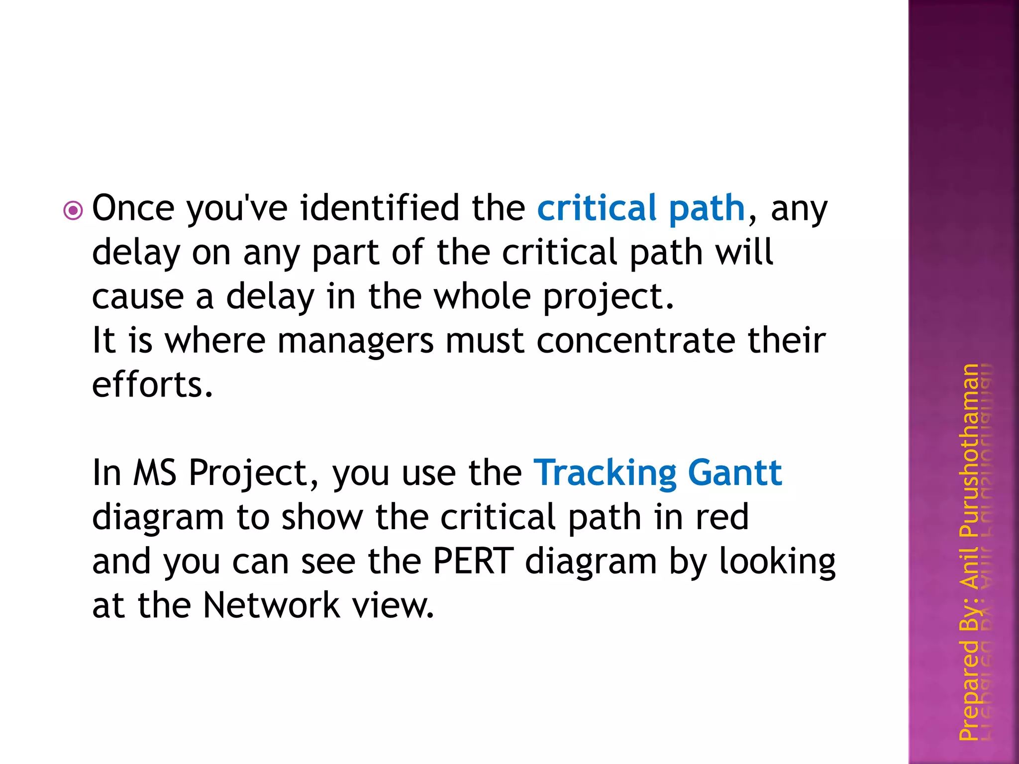 PreparedBy:AnilPurushothaman
 Once you've identified the critical path, any
delay on any part of the critical path will
cause a delay in the whole project.
It is where managers must concentrate their
efforts.
In MS Project, you use the Tracking Gantt
diagram to show the critical path in red
and you can see the PERT diagram by looking
at the Network view.
 
