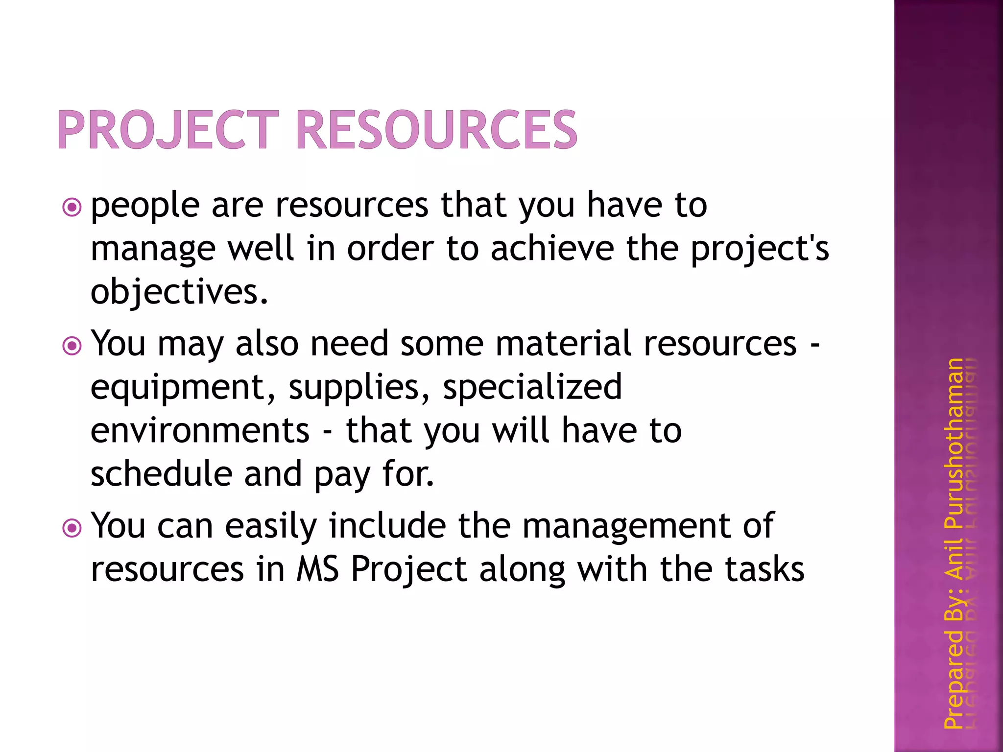 PreparedBy:AnilPurushothaman
 people are resources that you have to
manage well in order to achieve the project's
objectives.
 You may also need some material resources -
equipment, supplies, specialized
environments - that you will have to
schedule and pay for.
 You can easily include the management of
resources in MS Project along with the tasks
 