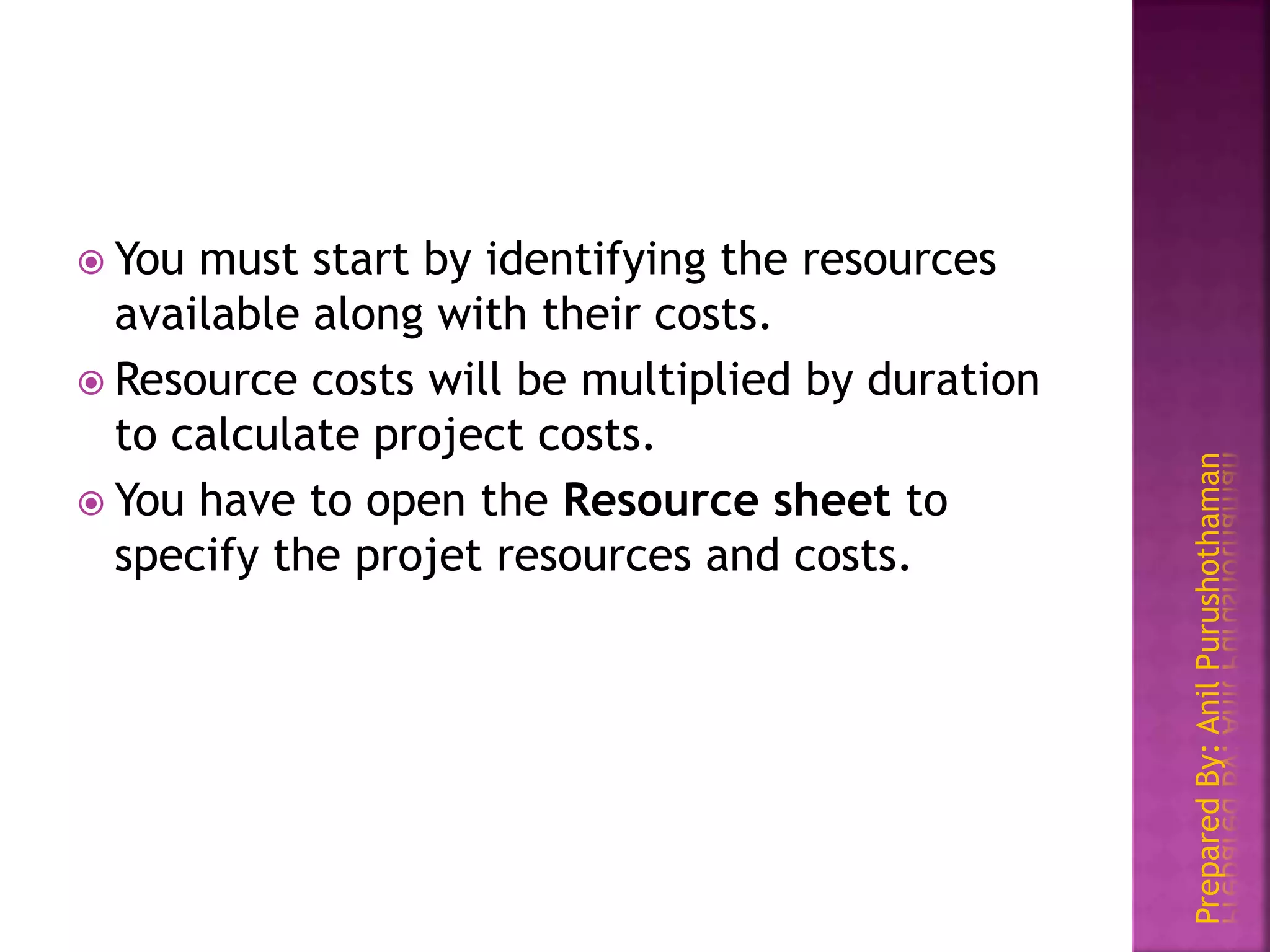 PreparedBy:AnilPurushothaman
 You must start by identifying the resources
available along with their costs.
 Resource costs will be multiplied by duration
to calculate project costs.
 You have to open the Resource sheet to
specify the projet resources and costs.
 